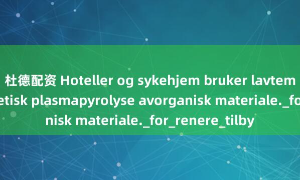 杜德配资 Hoteller og sykehjem bruker lavtemperatur magnetisk plasmapyrolyse avorganisk materiale._for_renere_tilby